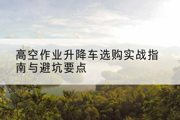 湖北升降车怎么选-高空作业升降车选购实战指南与避坑要点