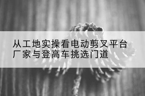 湖北电动剪叉升降平台厂家-从工地实操看电动剪叉平台厂家与登高车挑选门道