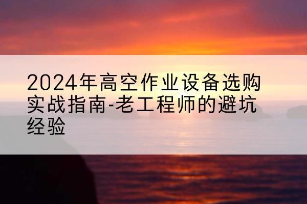 湖北高空作业升降机厂家推荐-2024年高空作业设备选购实战指南-老工程师的避坑经验