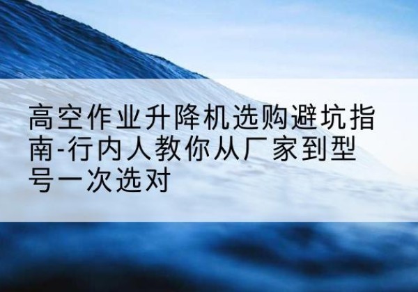湖北升降平台厂家-高空作业升降机选购避坑指南-行内人教你从厂家到型号一次选对