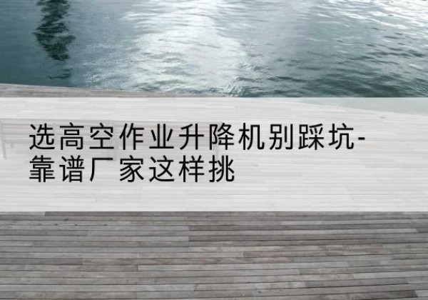 湖北剪叉式升降机厂家-选高空作业升降机别踩坑-靠谱厂家这样挑