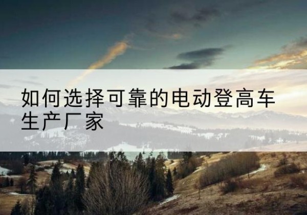 湖北电动登高车厂家-如何选择可靠的电动登高车生产厂家