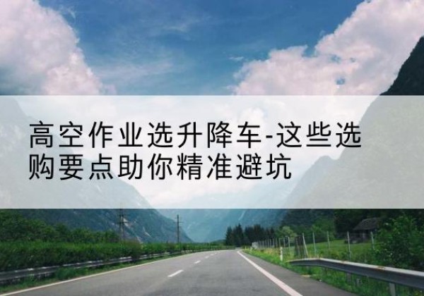 湖北升降车厂家-高空作业选升降车-这些选购要点助你*避坑