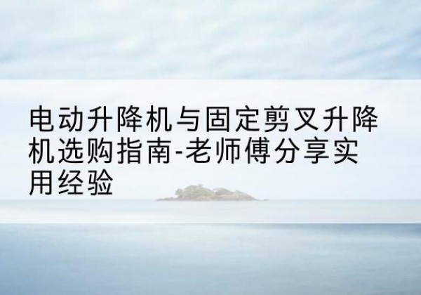 湖北电动升降机怎么选-电动升降机与固定剪叉升降机选购指南-老师傅分享实用经验