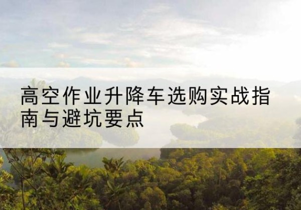 湖北升降车怎么选-高空作业升降车选购实战指南与避坑要点