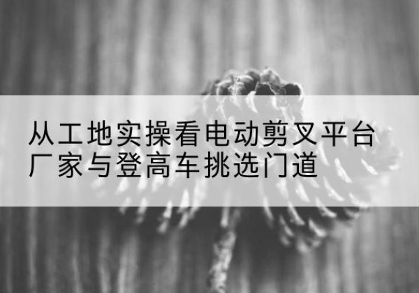 湖北电动剪叉升降平台厂家-从工地实操看电动剪叉平台厂家与登高车挑选门道