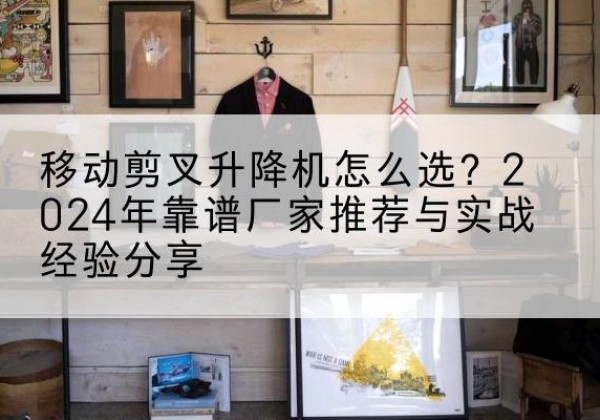 湖北升降平台厂家推荐-移动剪叉升降机怎么选？2024年靠谱厂家推荐与实战经验分享