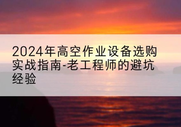 湖北高空作业升降机厂家推荐-2024年高空作业设备选购实战指南-老工程师的避坑经验